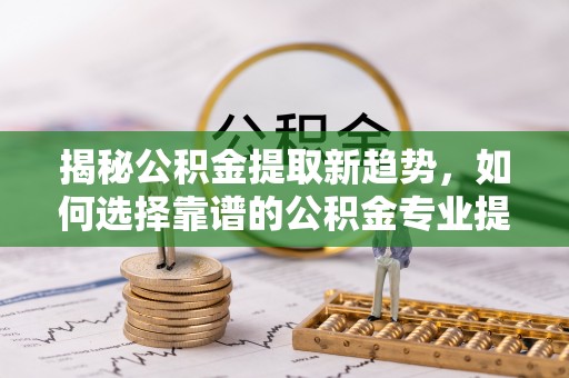 铁门关揭秘公积金提取新趋势，如何选择靠谱的公积金专业提取代办服务