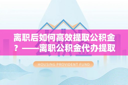 铁门关离职后如何高效提取公积金？——离职公积金代办提取全流程解析