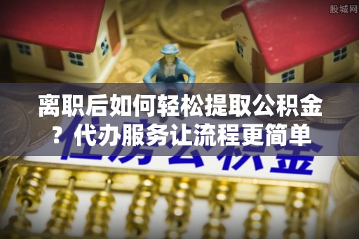 铁门关离职后如何轻松提取公积金？代办服务让流程更简单