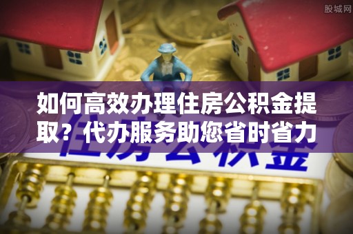 铁门关如何高效办理住房公积金提取？代办服务助您省时省力