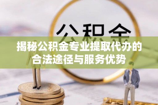 铁门关揭秘公积金专业提取代办的合法途径与服务优势