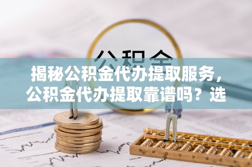 铁门关揭秘公积金代办提取服务，公积金代办提取靠谱吗？选择前你需要知道这些！