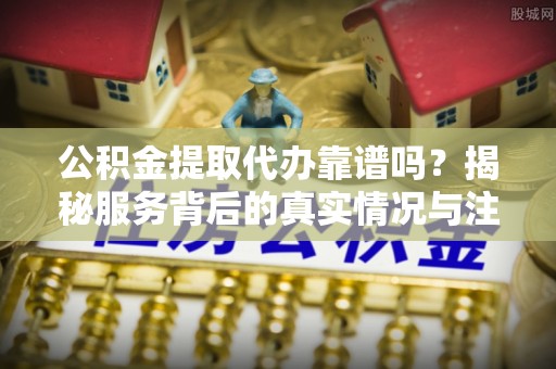 铁门关公积金提取代办靠谱吗？揭秘服务背后的真实情况与注意事项