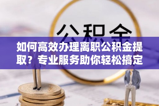 铁门关如何高效办理离职公积金提取？专业服务助你轻松搞定