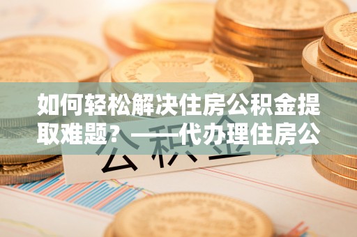 铁门关如何轻松解决住房公积金提取难题？——代办理住房公积金提取服务解析