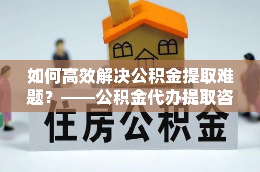 铁门关如何高效解决公积金提取难题？——公积金代办提取咨询服务全解析