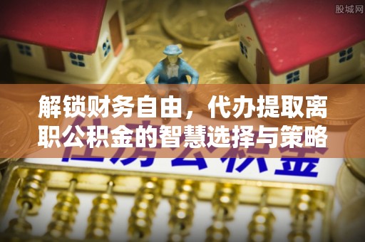 铁门关解锁财务自由，代办提取离职公积金的智慧选择与策略