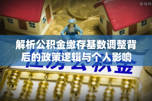 铁门关解析公积金缴存基数调整背后的政策逻辑与个人影响