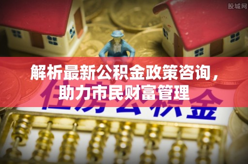 铁门关解析最新公积金政策咨询，助力市民财富管理