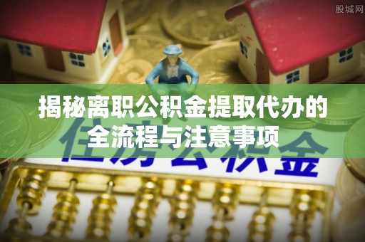 铁门关揭秘离职公积金提取代办的全流程与注意事项