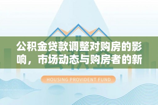 铁门关公积金贷款调整对购房的影响，市场动态与购房者的新选择
