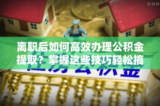 铁门关离职后如何高效办理公积金提取？掌握这些技巧轻松搞定