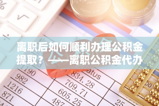 铁门关离职后如何顺利办理公积金提取？——离职公积金代办提取全攻略