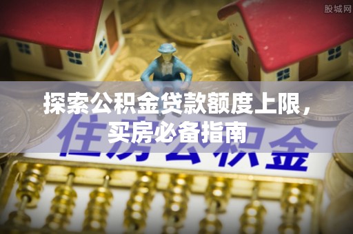 铁门关探索公积金贷款额度上限，买房必备指南