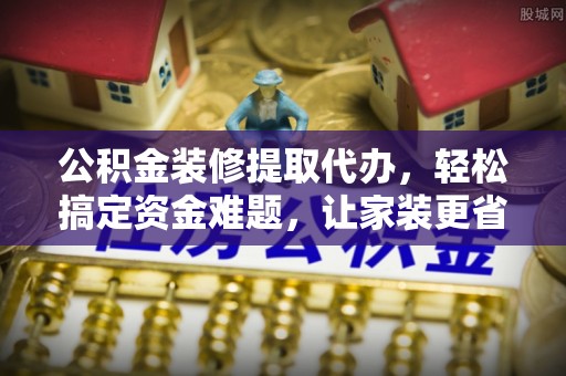 铁门关公积金装修提取代办，轻松搞定资金难题，让家装更省心