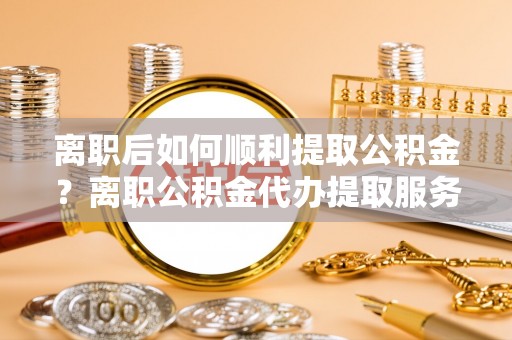 铁门关离职后如何顺利提取公积金？离职公积金代办提取服务助力无忧办理