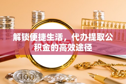 铁门关解锁便捷生活，代办提取公积金的高效途径