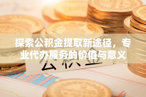 铁门关探索公积金提取新途径，专业代办服务的价值与意义