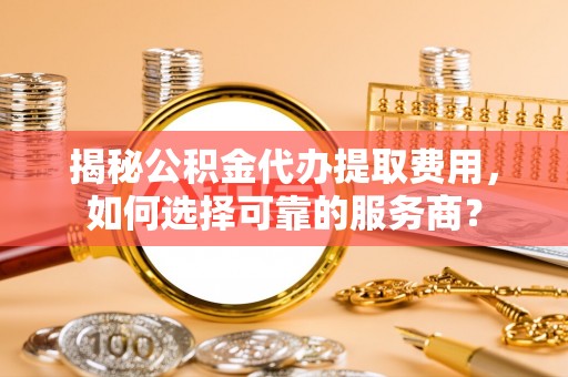 铁门关揭秘公积金代办提取费用，如何选择可靠的服务商？