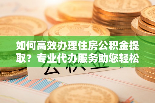 铁门关如何高效办理住房公积金提取？专业代办服务助您轻松搞定