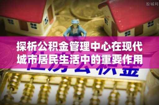 铁门关探析公积金管理中心在现代城市居民生活中的重要作用