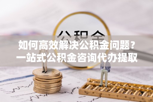 铁门关如何高效解决公积金问题？一站式公积金咨询代办提取服务全解析