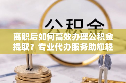 铁门关离职后如何高效办理公积金提取？专业代办服务助您轻松搞定