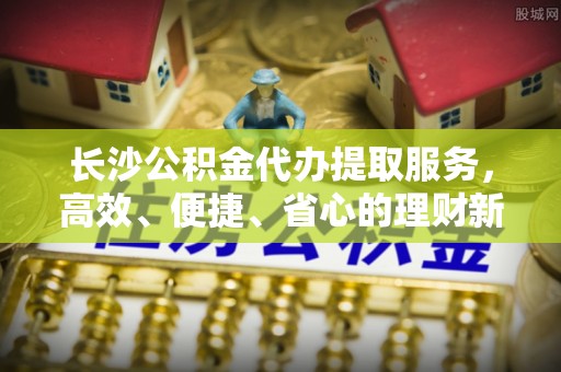 铁门关长沙公积金代办提取服务，高效、便捷、省心的理财新选择