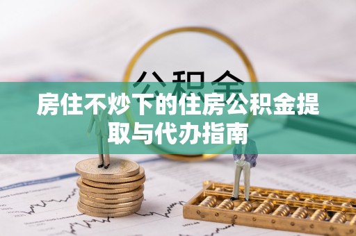 铁门关房住不炒下的住房公积金提取与代办指南