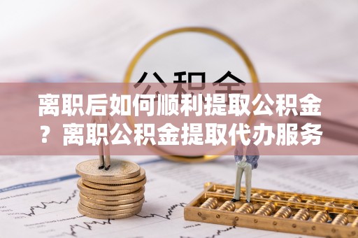 铁门关离职后如何顺利提取公积金？离职公积金提取代办服务全解析