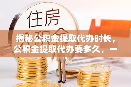 铁门关揭秘公积金提取代办时长，公积金提取代办要多久，一文读懂全流程