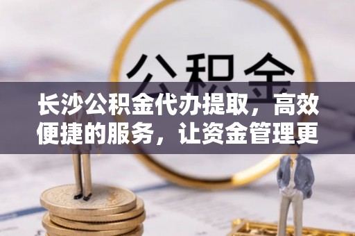 铁门关长沙公积金代办提取，高效便捷的服务，让资金管理更轻松