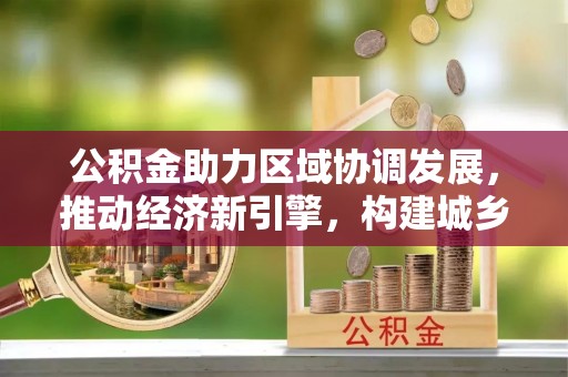 铁门关公积金助力区域协调发展，推动经济新引擎，构建城乡一体化新格局