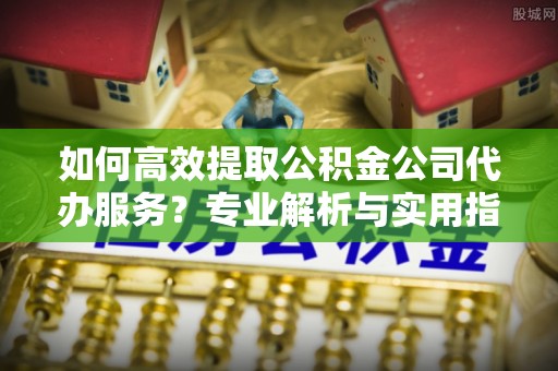 铁门关如何高效提取公积金公司代办服务？专业解析与实用指南