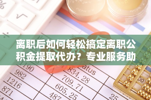 铁门关离职后如何轻松搞定离职公积金提取代办？专业服务助你一臂之力
