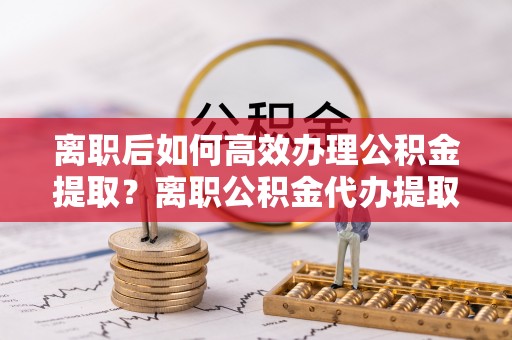 铁门关离职后如何高效办理公积金提取？离职公积金代办提取全攻略