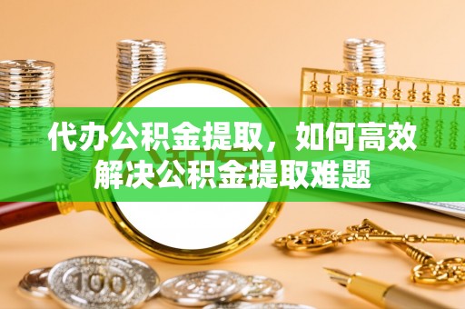 铁门关代办公积金提取，如何高效解决公积金提取难题